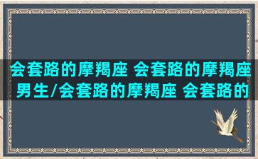 会套路的摩羯座 会套路的摩羯座男生/会套路的摩羯座 会套路的摩羯座男生-我的网站